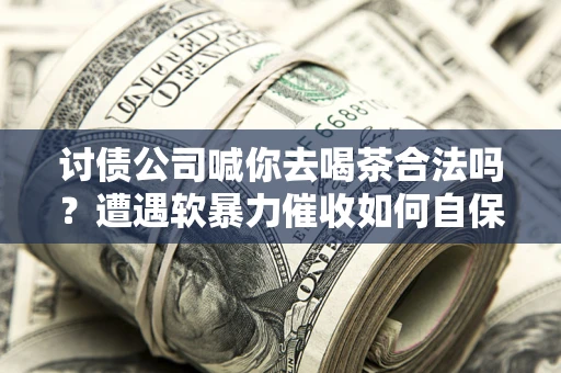济南讨债公司喊你去喝茶合法吗？遭遇软暴力催收如何自保？