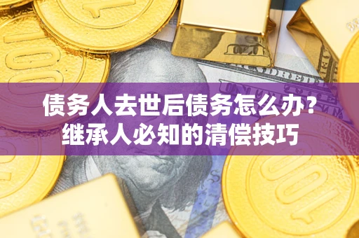 济南债务人去世后债务怎么办？继承人必知的清偿技巧
