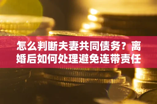 济南怎么判断夫妻共同债务？离婚后如何处理避免连带责任？