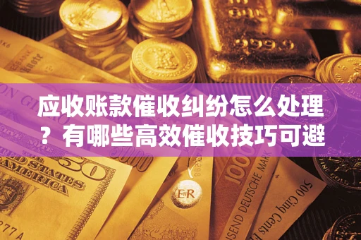 济南应收账款催收纠纷怎么处理？有哪些高效催收技巧可避免坏账？